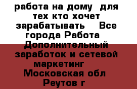 работа на дому  для тех кто хочет зарабатывать. - Все города Работа » Дополнительный заработок и сетевой маркетинг   . Московская обл.,Реутов г.